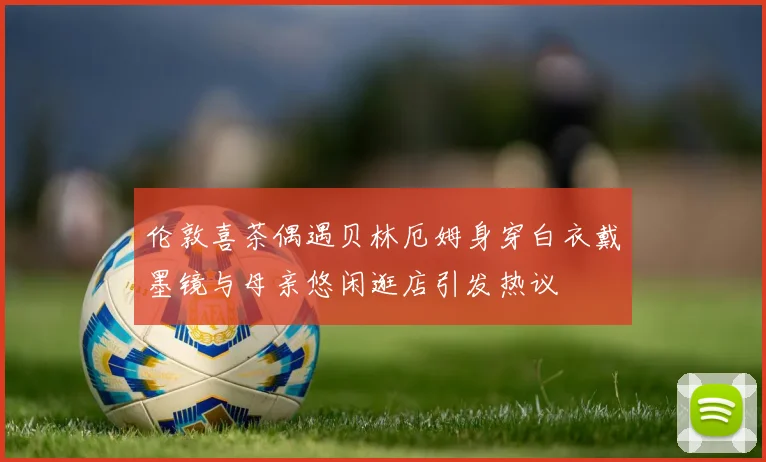 伦敦喜茶偶遇贝林厄姆身穿白衣戴墨镜与母亲悠闲逛店引发热议