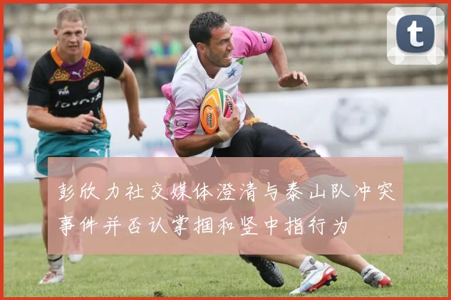 彭欣力社交媒体澄清与泰山队冲突事件并否认掌掴和竖中指行为
