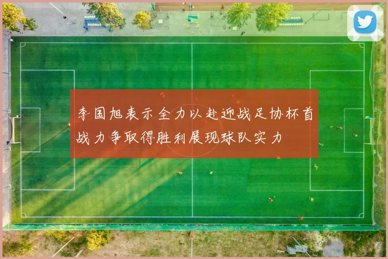 李国旭表示全力以赴迎战足协杯首战力争取得胜利展现球队实力