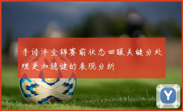 李诗沣全锦赛前状态回暖关键分处理更加稳健的表现分析