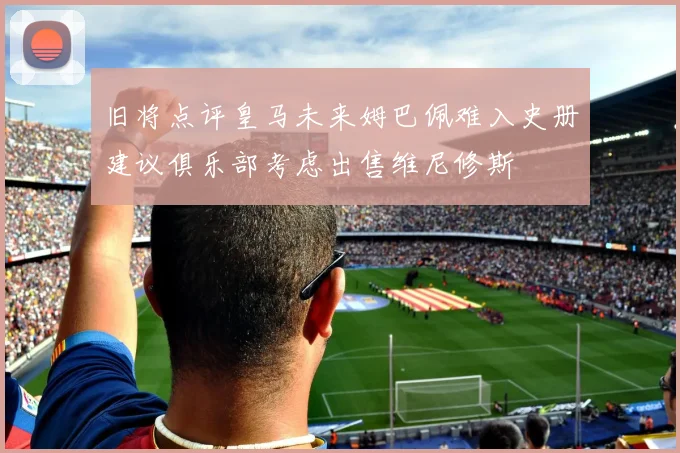 旧将点评皇马未来姆巴佩难入史册建议俱乐部考虑出售维尼修斯