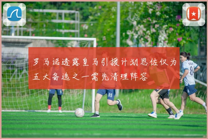 罗马诺透露皇马引援计划恩佐仅为五大备选之一需先清理阵容