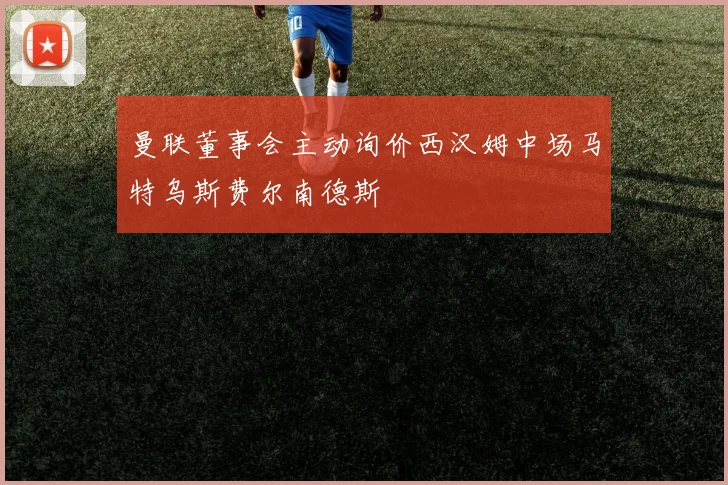 曼联董事会主动询价西汉姆中场马特乌斯费尔南德斯
