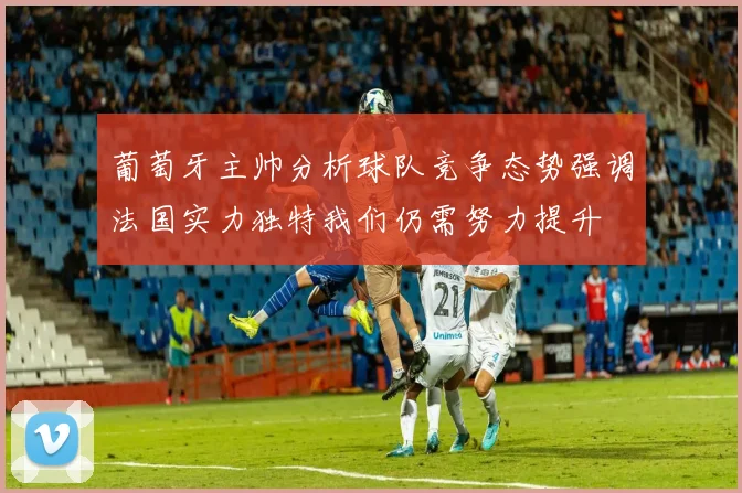 葡萄牙主帅分析球队竞争态势强调法国实力独特我们仍需努力提升