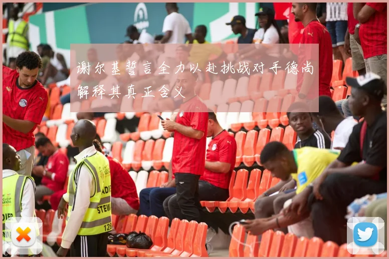 谢尔基誓言全力以赴挑战对手德尚解释其真正含义