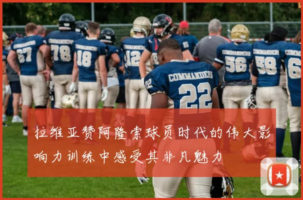 拉维亚赞阿隆索球员时代的伟大影响力训练中感受其非凡魅力