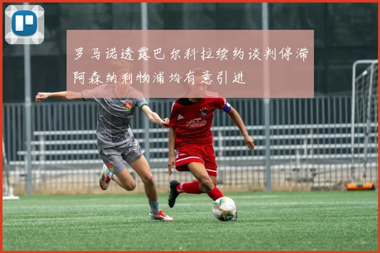 罗马诺透露巴尔科拉续约谈判停滞阿森纳利物浦均有意引进