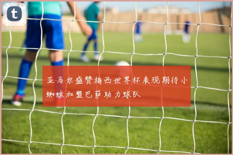 亚马尔盛赞梅西世界杯表现期待小蜘蛛加盟巴萨助力球队