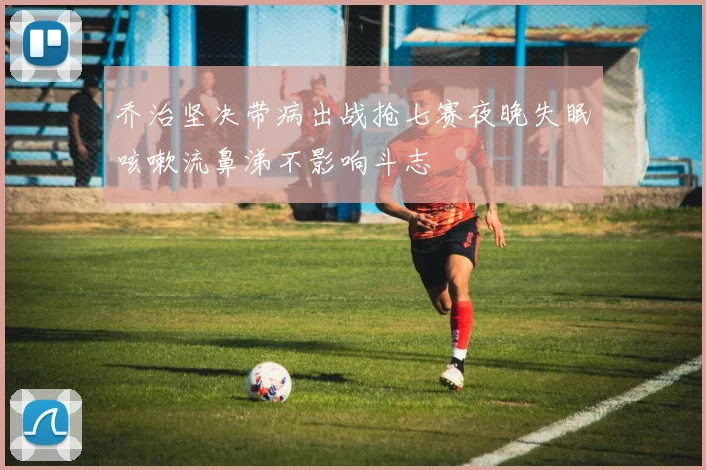 乔治坚决带病出战抢七赛夜晚失眠咳嗽流鼻涕不影响斗志