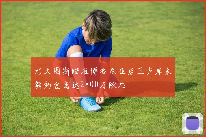 尤文图斯瞄准博洛尼亚后卫卢库米解约金高达2800万欧元