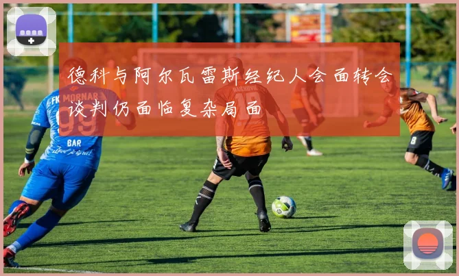 德科与阿尔瓦雷斯经纪人会面转会谈判仍面临复杂局面