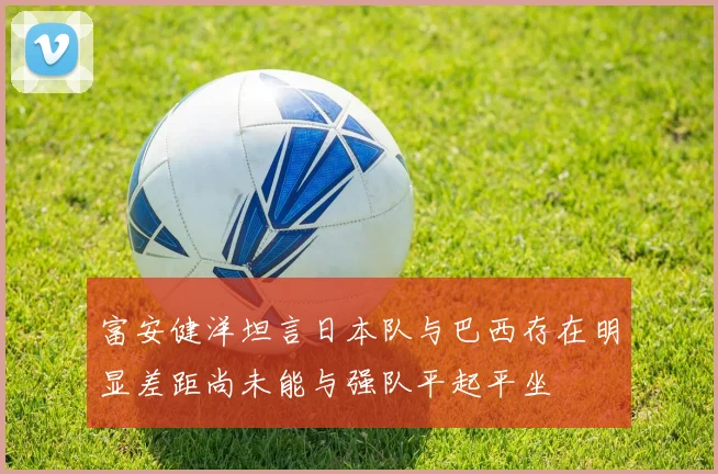 富安健洋坦言日本队与巴西存在明显差距尚未能与强队平起平坐