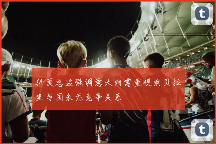 科莫总监强调意大利需重视利贝拉里与国米无竞争关系
