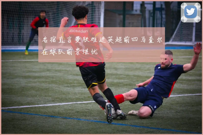 名宿直言曼联难进英超前四马奎尔在球队前景堪忧