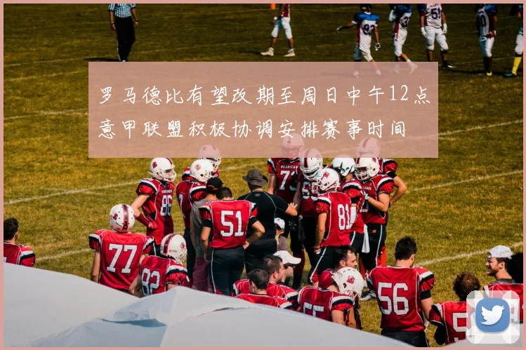 罗马德比有望改期至周日中午12点意甲联盟积极协调安排赛事时间