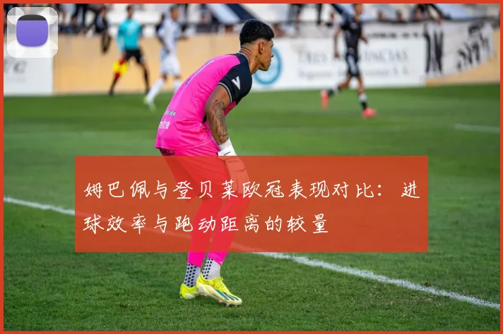 姆巴佩与登贝莱欧冠表现对比：进球效率与跑动距离的较量