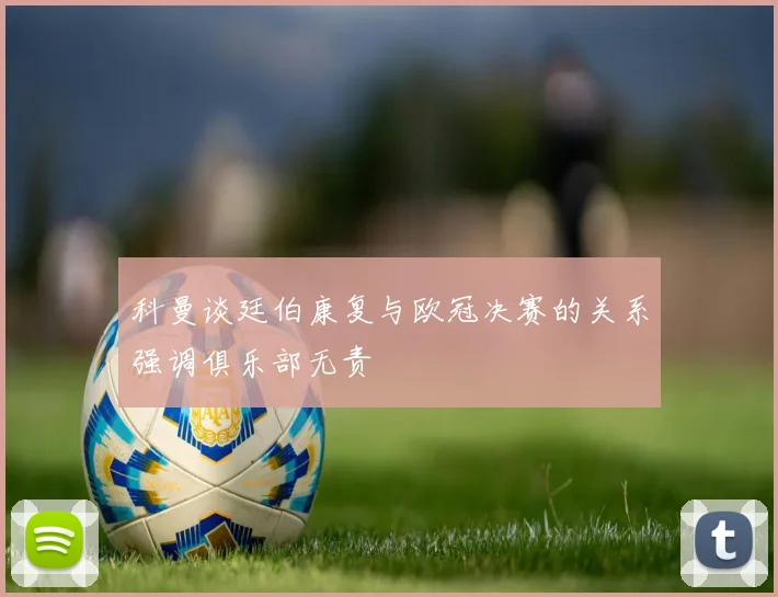 科曼谈廷伯康复与欧冠决赛的关系强调俱乐部无责