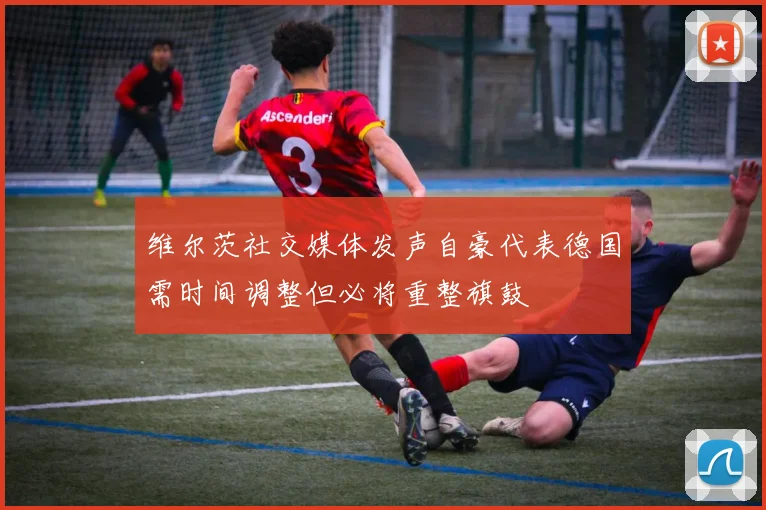 维尔茨社交媒体发声自豪代表德国需时间调整但必将重整旗鼓