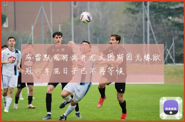 布雷默或将离开尤文图斯因无缘欧冠六年混日子已不再等候