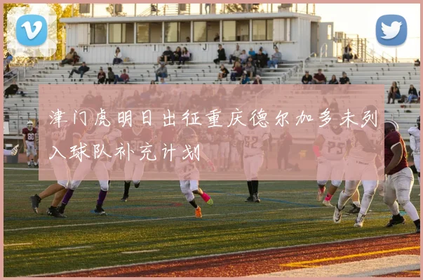 津门虎明日出征重庆德尔加多未列入球队补充计划