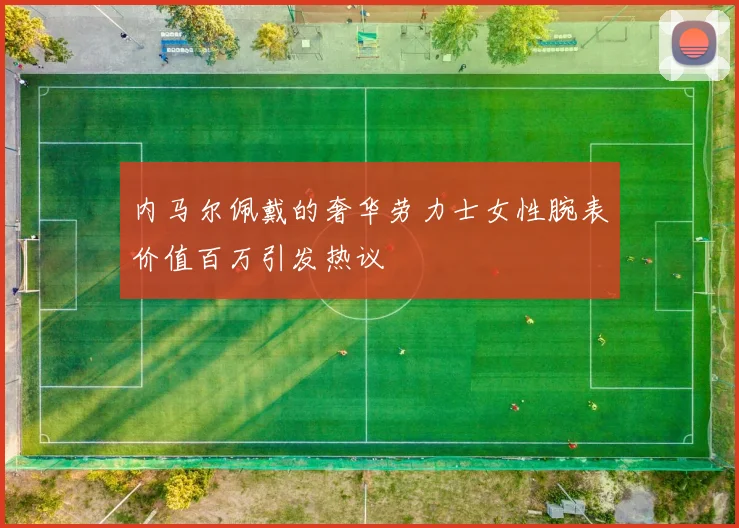 内马尔佩戴的奢华劳力士女性腕表价值百万引发热议