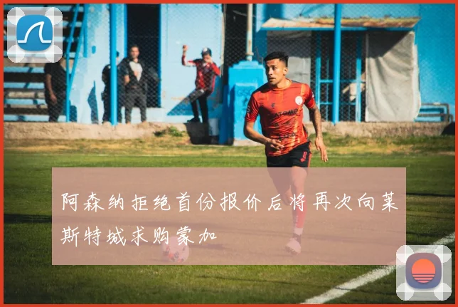 阿森纳拒绝首份报价后将再次向莱斯特城求购蒙加
