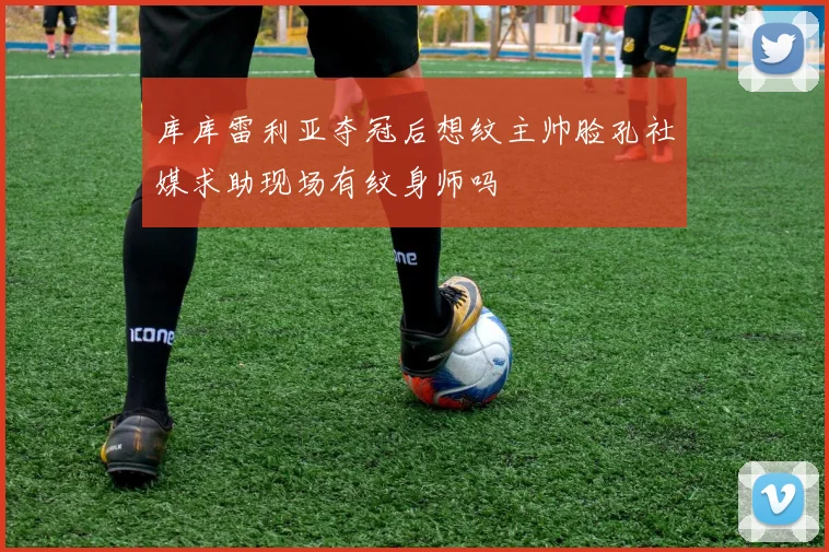 库库雷利亚夺冠后想纹主帅脸孔社媒求助现场有纹身师吗