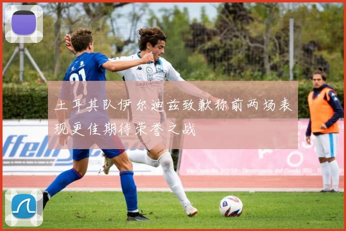 土耳其队伊尔迪兹致歉称前两场表现更佳期待荣誉之战