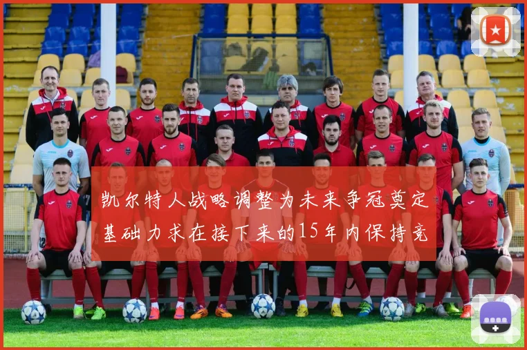 凯尔特人战略调整为未来争冠奠定基础力求在接下来的15年内保持竞争优势