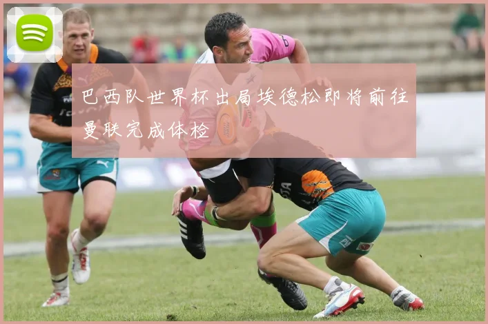 巴西队世界杯出局埃德松即将前往曼联完成体检