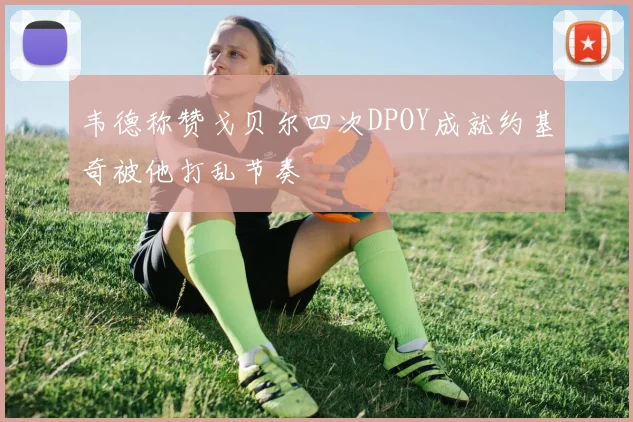 韦德称赞戈贝尔四次DPOY成就约基奇被他打乱节奏