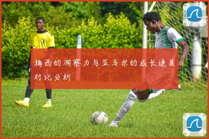 梅西的洞察力与亚马尔的成长速度对比分析