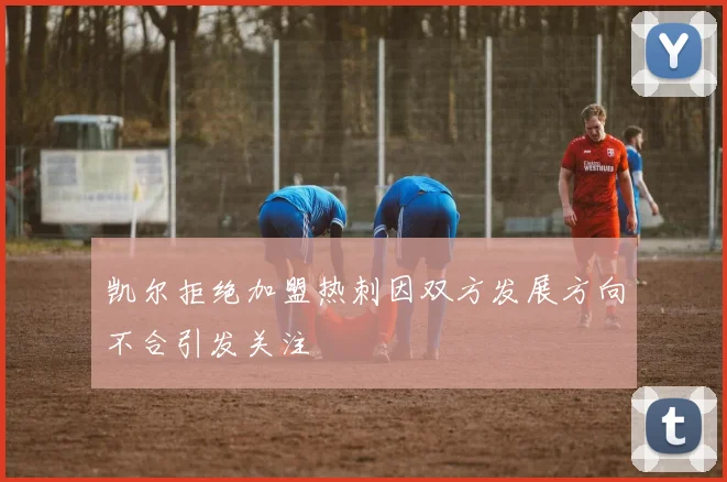 凯尔拒绝加盟热刺因双方发展方向不合引发关注